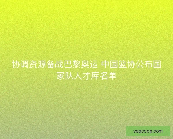 协调资源备战巴黎奥运 中国篮协公布国家队人才库名单